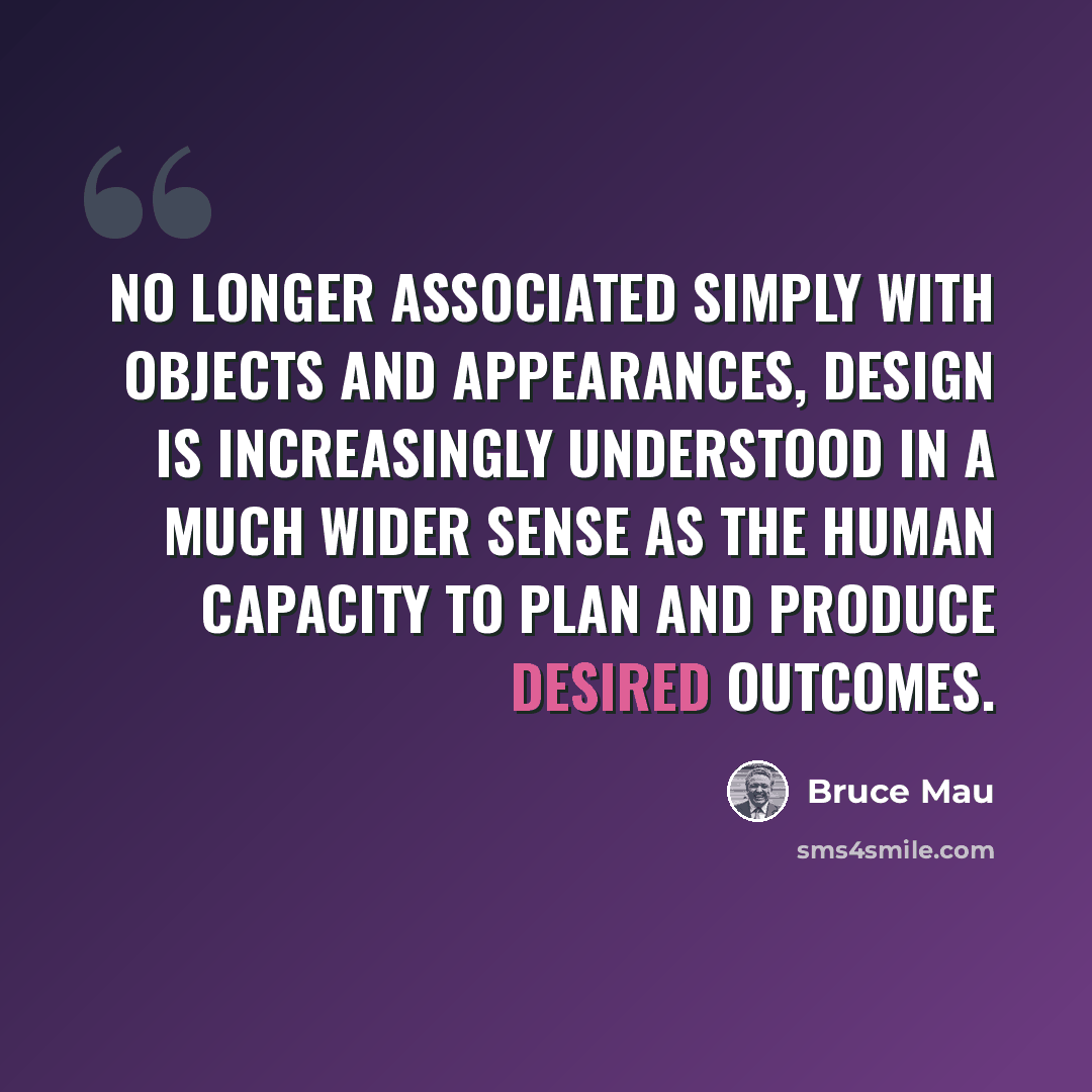 “No longer associated simply with objects and appearances, design is increasingly understood in a much wider sense as the human capacity to plan and produce desired outcomes.” quote by Bruce Mau