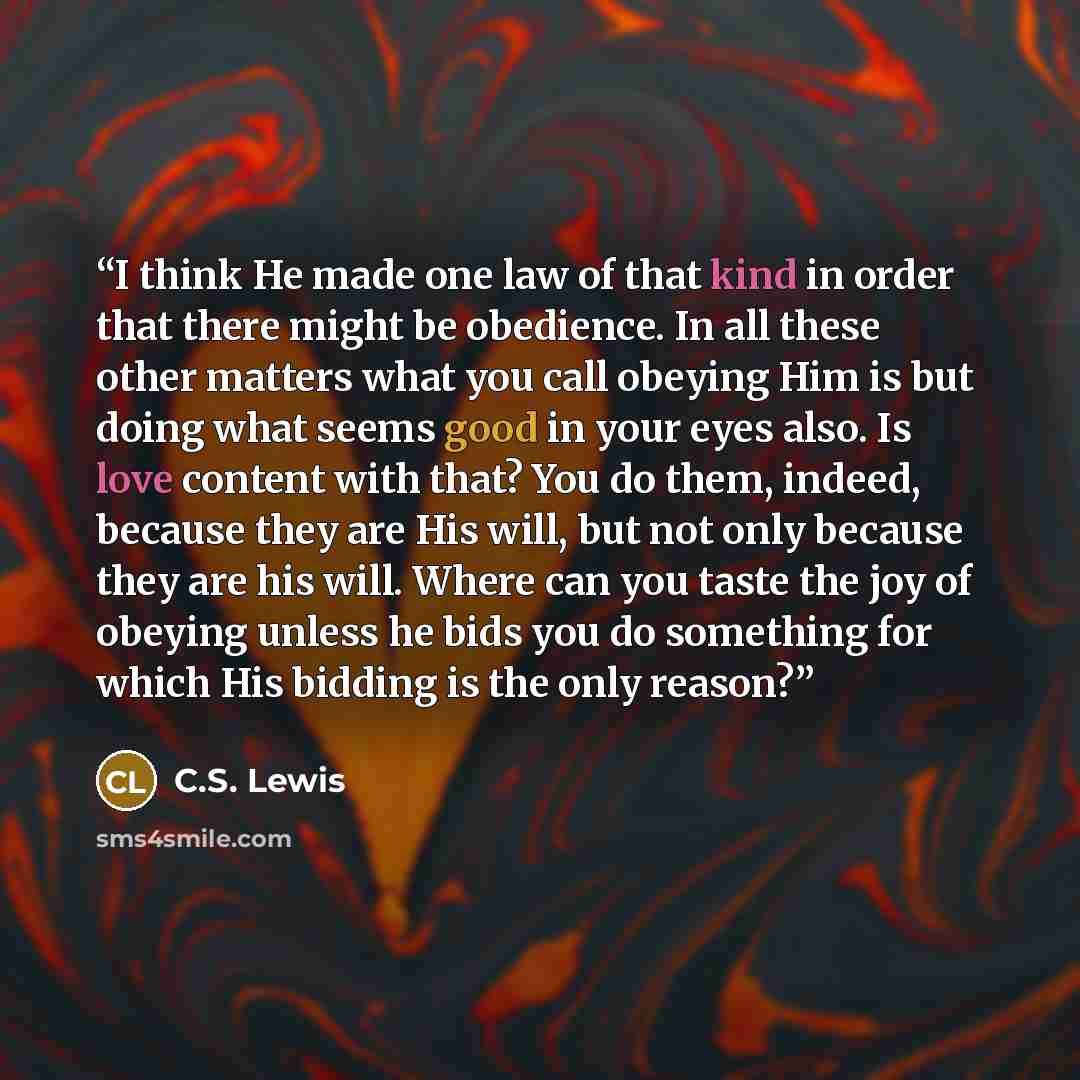 “I think He made one law of that kind in order that there might be obedience. In all these other matters what you call obeying Him is but doing what seems good in your eyes also. Is love content with that? You do them, indeed, because they are His will, but not only because they are his will. Where…” quote by C.S. Lewis
