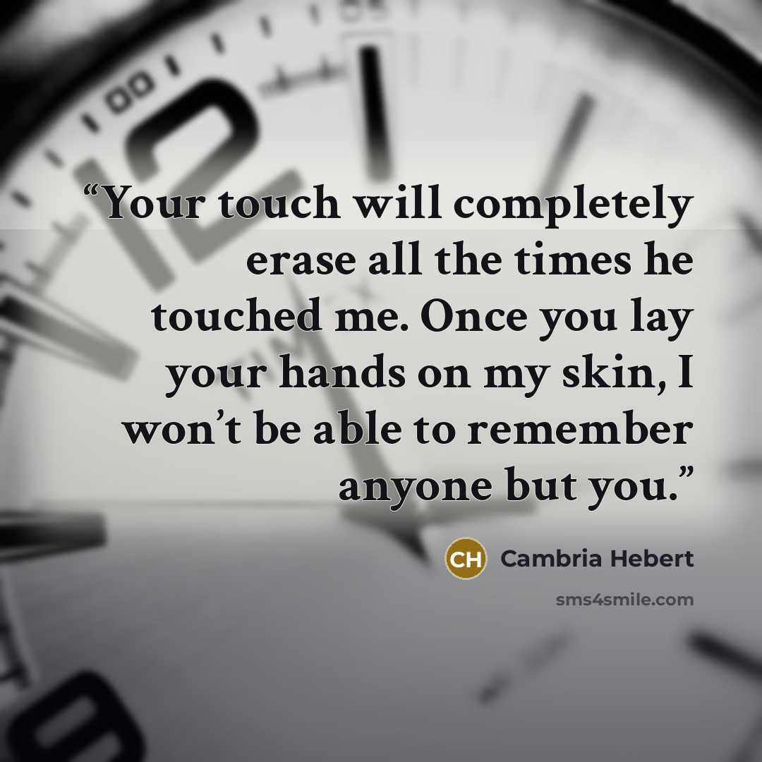 “Your touch will completely erase all the times he touched me. Once you lay your hands on my skin, I won’t be able to remember anyone but you.” quote by Cambria Hebert