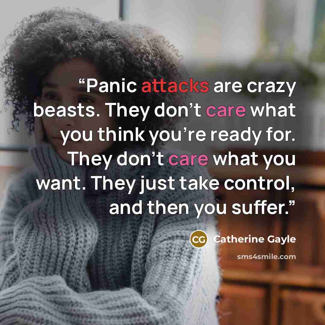 “Panic attacks are crazy beasts. They don’t care what you think you’re ready for. They don’t care what you want. They just take control, and then you suffer.” quote by Catherine Gayle