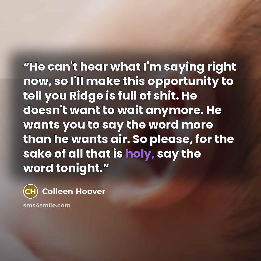 “He can't hear what I'm saying right now, so I'll make this opportunity to tell you Ridge is full of shit. He doesn't want to wait anymore. He wants you to say the word more than he wants air. So please, for the sake of all that is holy, say the word tonight.” quote by Colleen Hoover