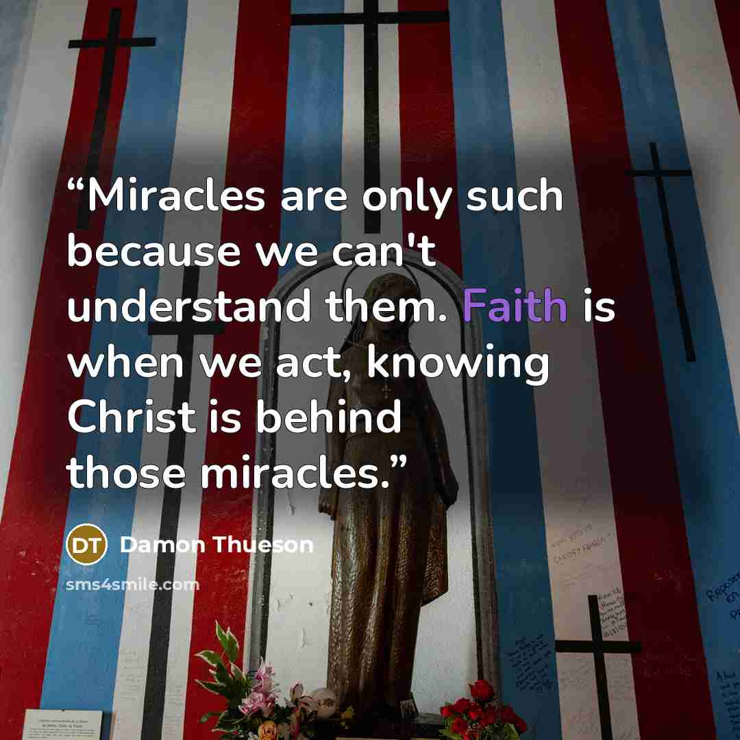 “Miracles are only such because we can't understand them. Faith is when we act, knowing Christ is behind those miracles.” quote by Damon Thueson