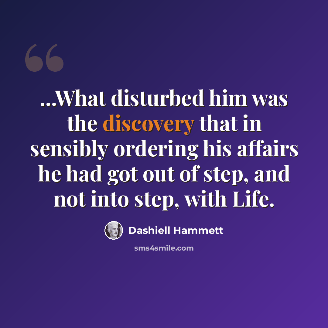 “...What disturbed him was the discovery that in sensibly ordering his affairs he had got out of step, and not into step, with Life.” quote by Dashiell Hammett
