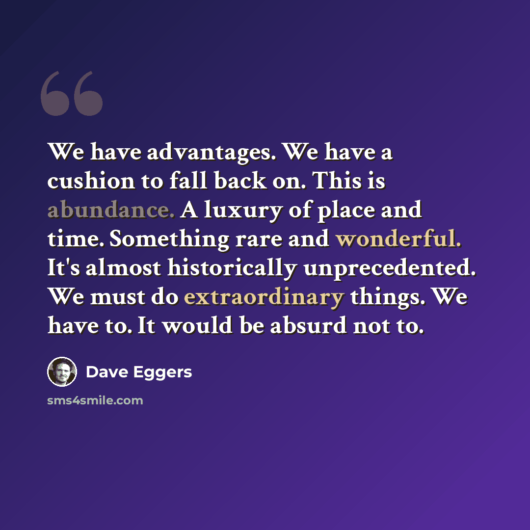 “We have advantages. We have a cushion to fall back on. This is abundance. A luxury of place and time. Something rare and wonderful. It's almost historically unprecedented. We must do extraordinary things. We have to. It would be absurd not to.” quote by Dave Eggers