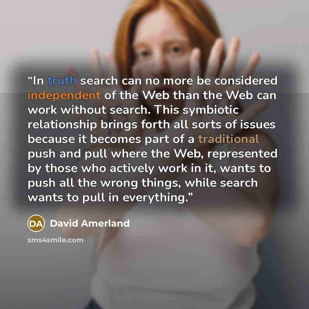 “In truth search can no more be considered independent of the Web than the Web can work without search. This symbiotic relationship brings forth all sorts of issues because it becomes part of a traditional push and pull where the Web, represented by those who actively work in it, wants to push all…” quote by David Amerland