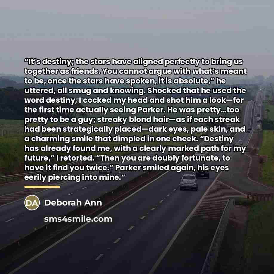 “It’s destiny; the stars have aligned perfectly to bring us together as friends. You cannot argue with what’s meant to be, once the stars have spoken, it is absolute,” he uttered, all smug and knowing. Shocked that he used the word destiny, I cocked my head and shot him a look—for the first time…” quote by Deborah Ann