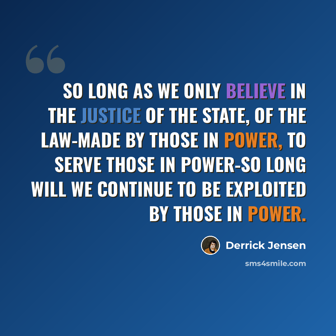 “So long as we only believe in the justice of the state, of the law-made by those in power, to serve those in power-so long will we continue to be exploited by those in power.” quote by Derrick Jensen