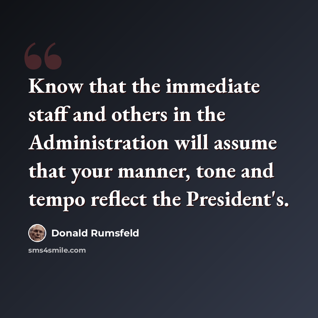 “Know that the immediate staff and others in the Administration will assume that your manner, tone and tempo reflect the President's.” quote by Donald Rumsfeld