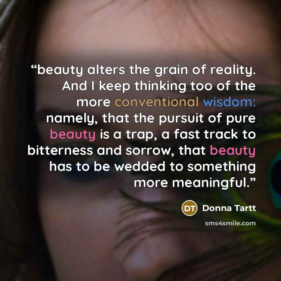 “beauty alters the grain of reality. And I keep thinking too of the more conventional wisdom: namely, that the pursuit of pure beauty is a trap, a fast track to bitterness and sorrow, that beauty has to be wedded to something more meaningful.” quote by Donna Tartt