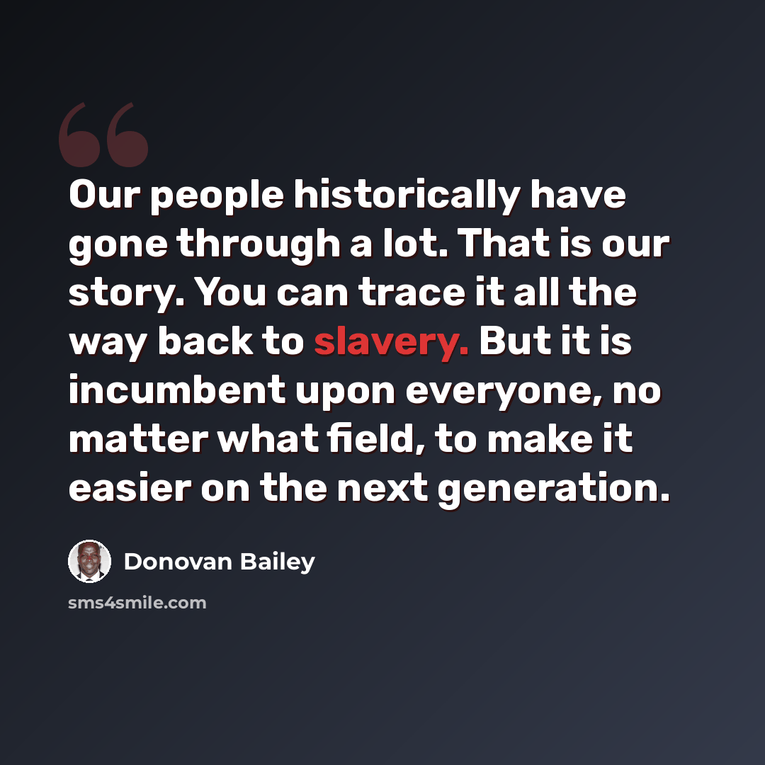 “Our people historically have gone through a lot. That is our story. You can trace it all the way back to slavery. But it is incumbent upon everyone, no matter what field, to make it easier on the next generation.” quote by Donovan Bailey