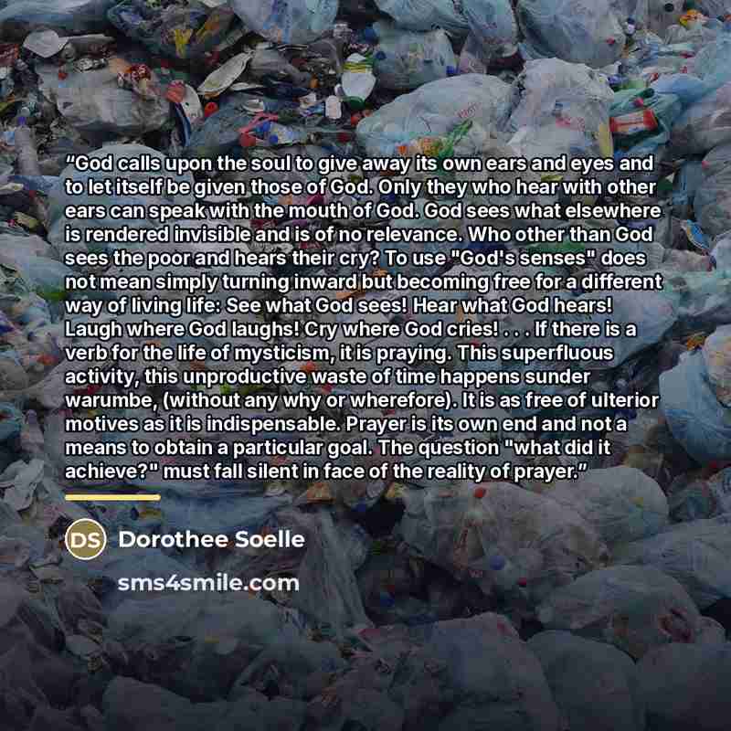 “God calls upon the soul to give away its own ears and eyes and to let itself be given those of God. Only they who hear with other ears can speak with the mouth of God. God sees what elsewhere is rendered invisible and is of no relevance. Who other than God sees the poor and hears their cry? To use…” quote by Dorothee Soelle