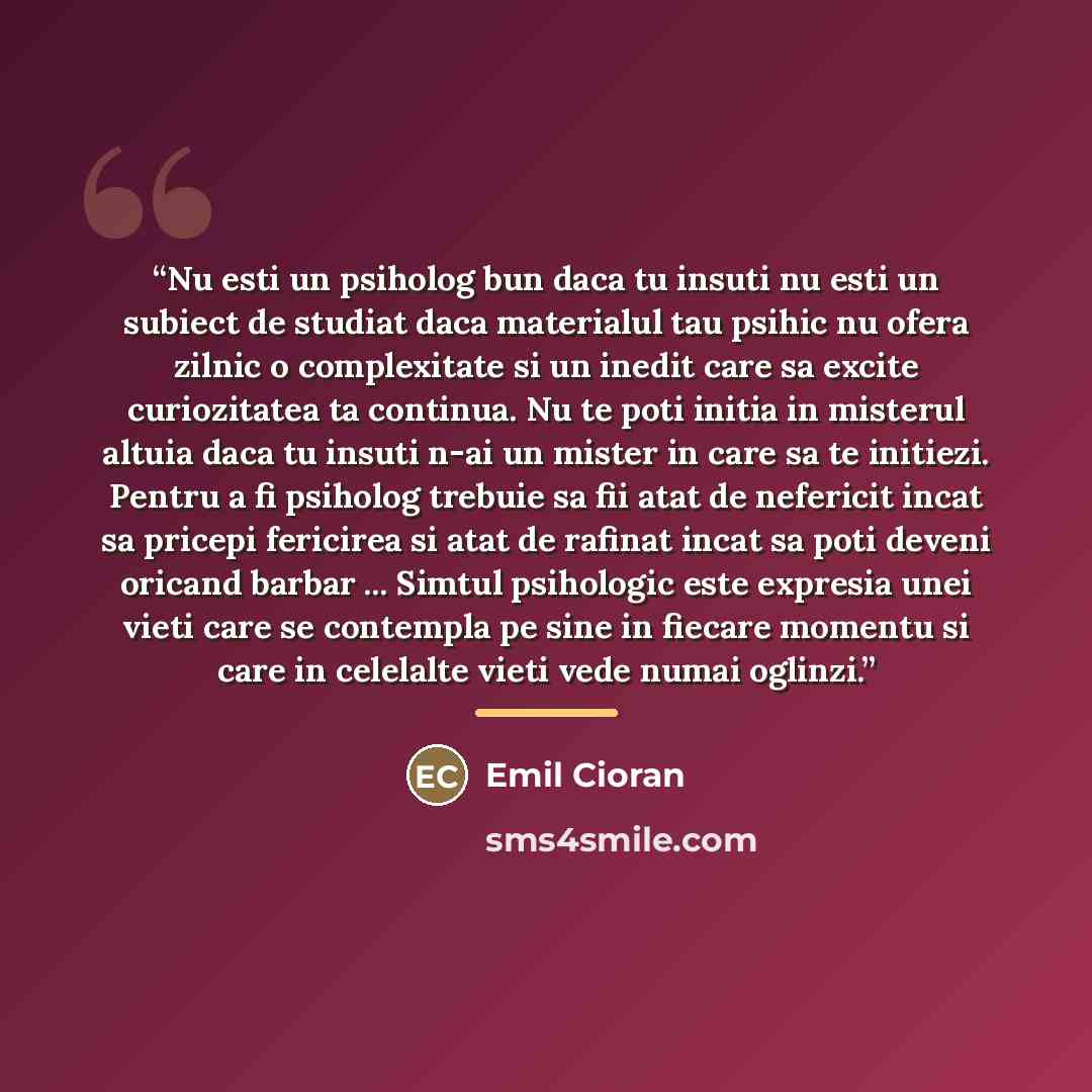 “Nu esti un psiholog bun daca tu insuti nu esti un subiect de studiat daca materialul tau psihic nu ofera zilnic o complexitate si un inedit care sa excite curiozitatea ta continua. Nu te poti initia in misterul altuia daca tu insuti n-ai un mister in care sa te initiezi. Pentru a fi psiholog…” quote by Emil Cioran