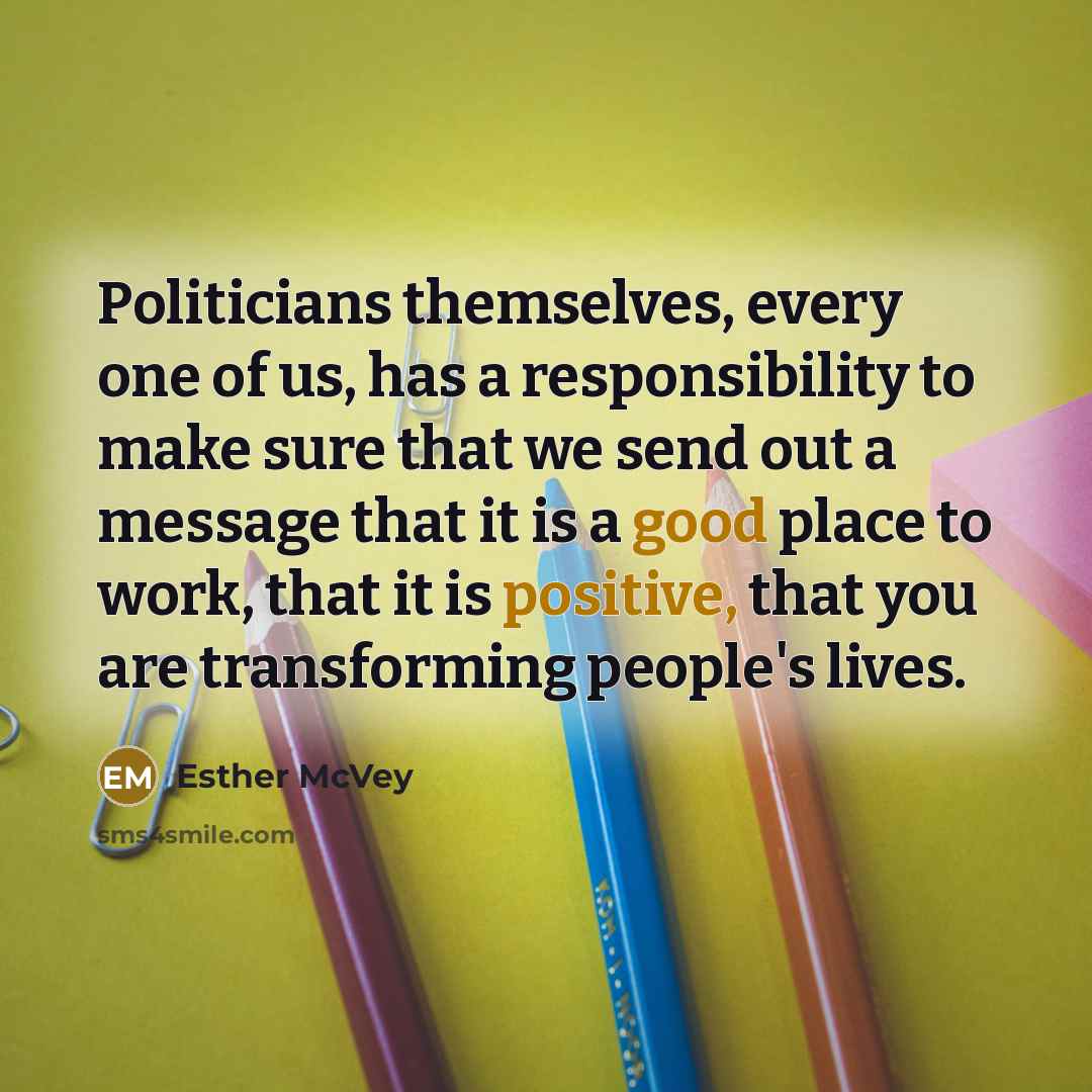 “Politicians themselves, every one of us, has a responsibility to make sure that we send out a message that it is a good place to work, that it is positive, that you are transforming people's lives.” quote by Esther McVey
