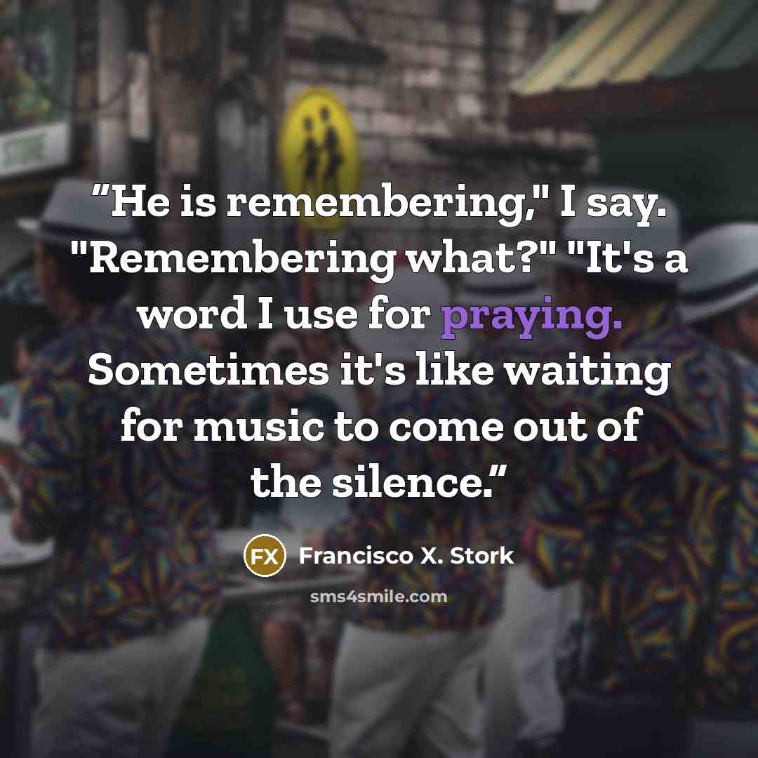 “He is remembering," I say. "Remembering what?" "It's a word I use for praying. Sometimes it's like waiting for music to come out of the silence.” quote by Francisco X. Stork