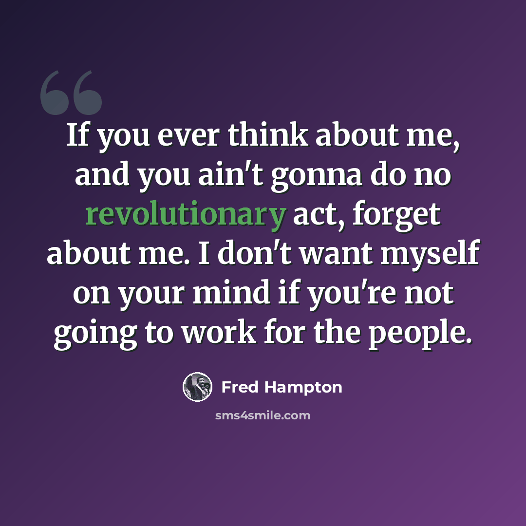 “If you ever think about me, and you ain't gonna do no revolutionary act, forget about me. I don't want myself on your mind if you're not going to work for the people.” quote by Fred Hampton