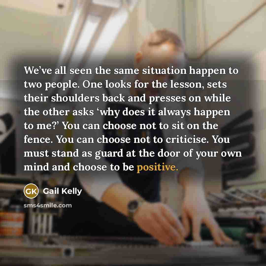“We’ve all seen the same situation happen to two people. One looks for the lesson, sets their shoulders back and presses on while the other asks ‘why does it always happen to me?’ You can choose not to sit on the fence. You can choose not to criticise. You must stand as guard at the door of your…” quote by Gail Kelly