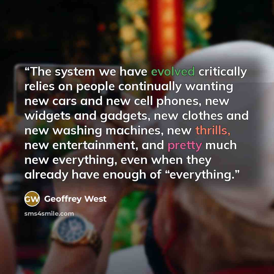 “The system we have evolved critically relies on people continually wanting new cars and new cell phones, new widgets and gadgets, new clothes and new washing machines, new thrills, new entertainment, and pretty much new everything, even when they already have enough of “everything.” quote by Geoffrey West