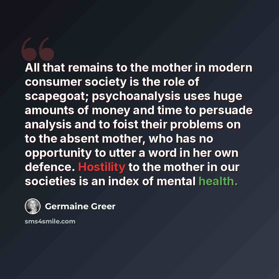 “All that remains to the mother in modern consumer society is the role of scapegoat; psychoanalysis uses huge amounts of money and time to persuade analysis and to foist their problems on to the absent mother, who has no opportunity to utter a word in her own defence. Hostility to the mother in our…” quote by Germaine Greer