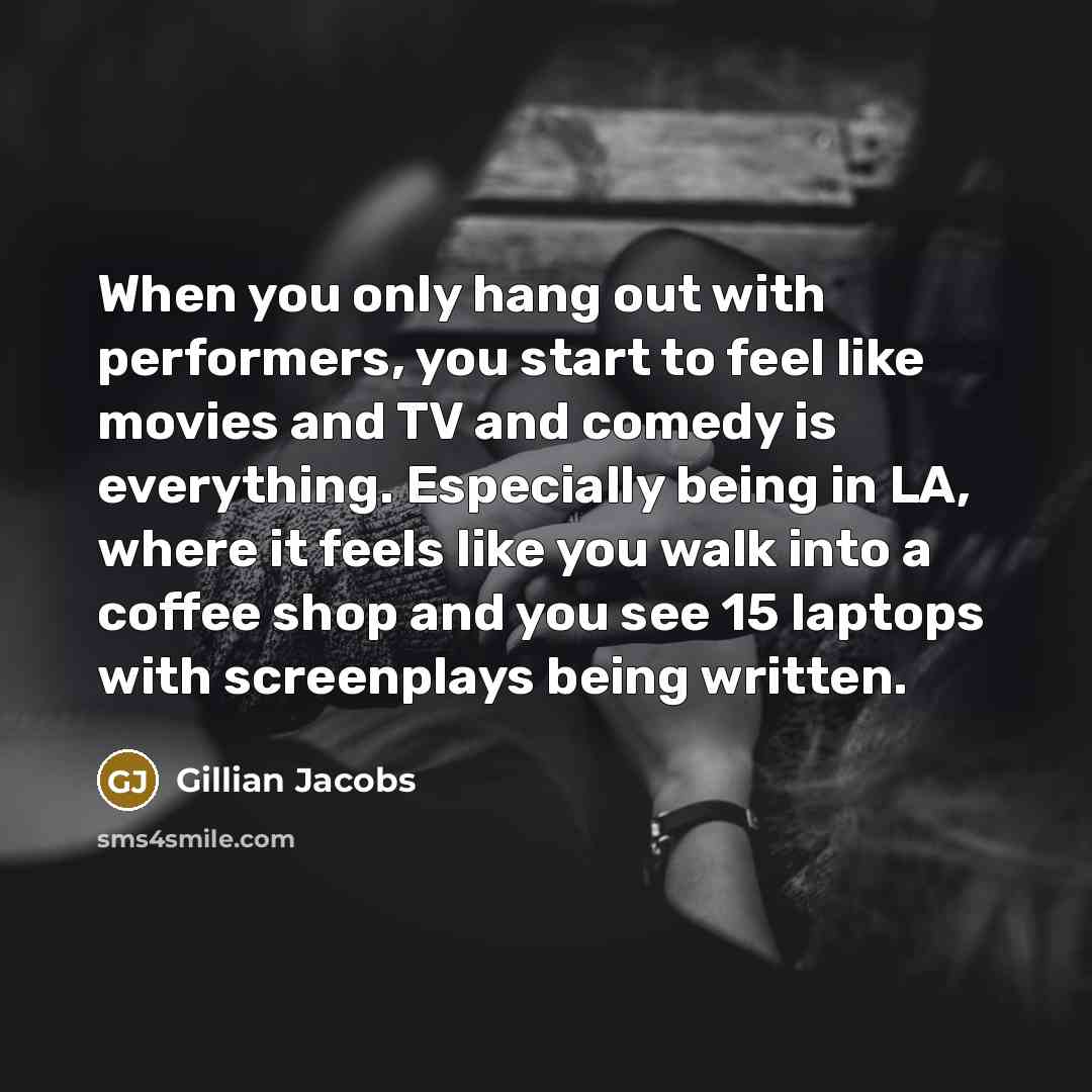 “When you only hang out with performers, you start to feel like movies and TV and comedy is everything. Especially being in LA, where it feels like you walk into a coffee shop and you see 15 laptops with screenplays being written.” quote by Gillian Jacobs