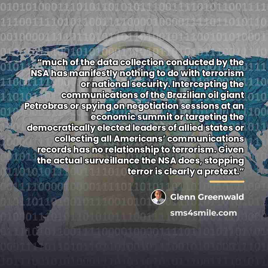 “much of the data collection conducted by the NSA has manifestly nothing to do with terrorism or national security. Intercepting the communications of the Brazilian oil giant Petrobras or spying on negotiation sessions at an economic summit or targeting the democratically elected leaders of allied…” quote by Glenn Greenwald
