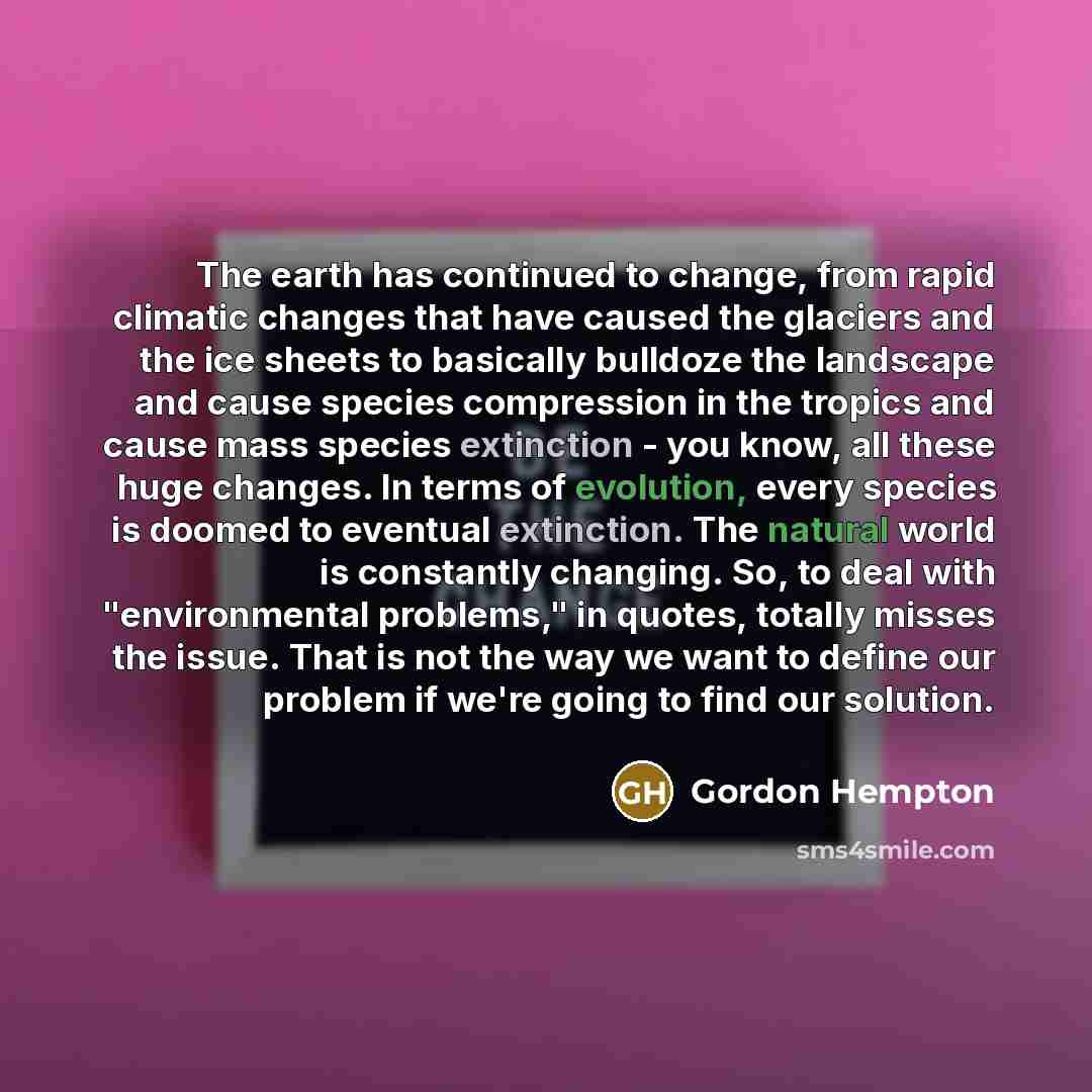 “The earth has continued to change, from rapid climatic changes that have caused the glaciers and the ice sheets to basically bulldoze the landscape and cause species compression in the tropics and cause mass species extinction - you know, all these huge changes. In terms of evolution, every…” quote by Gordon Hempton