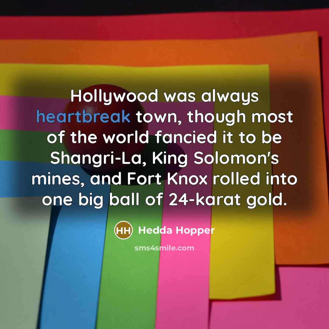 “Hollywood was always heartbreak town, though most of the world fancied it to be Shangri-La, King Solomon's mines, and Fort Knox rolled into one big ball of 24-karat gold.” quote by Hedda Hopper