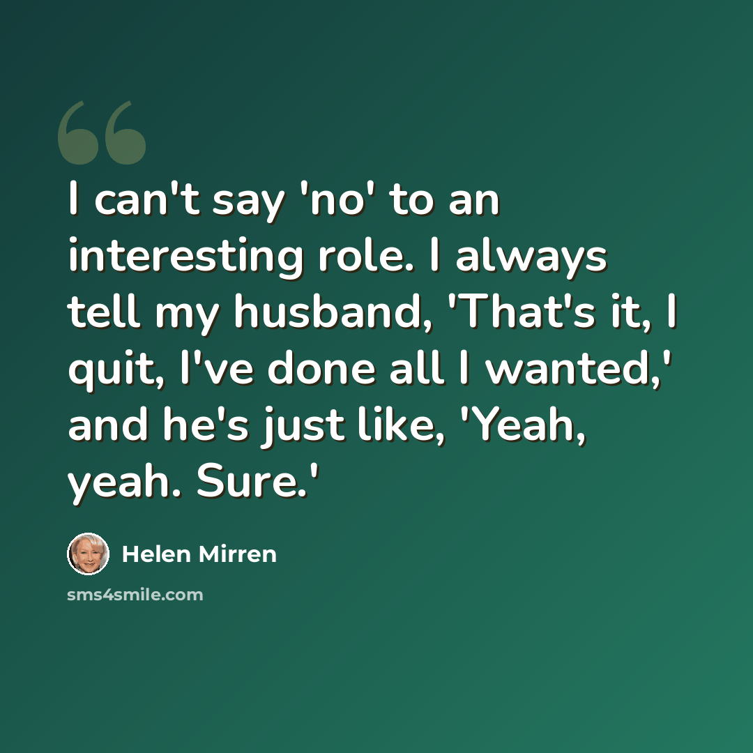“I can't say 'no' to an interesting role. I always tell my husband, 'That's it, I quit, I've done all I wanted,' and he's just like, 'Yeah, yeah. Sure.'” quote by Helen Mirren