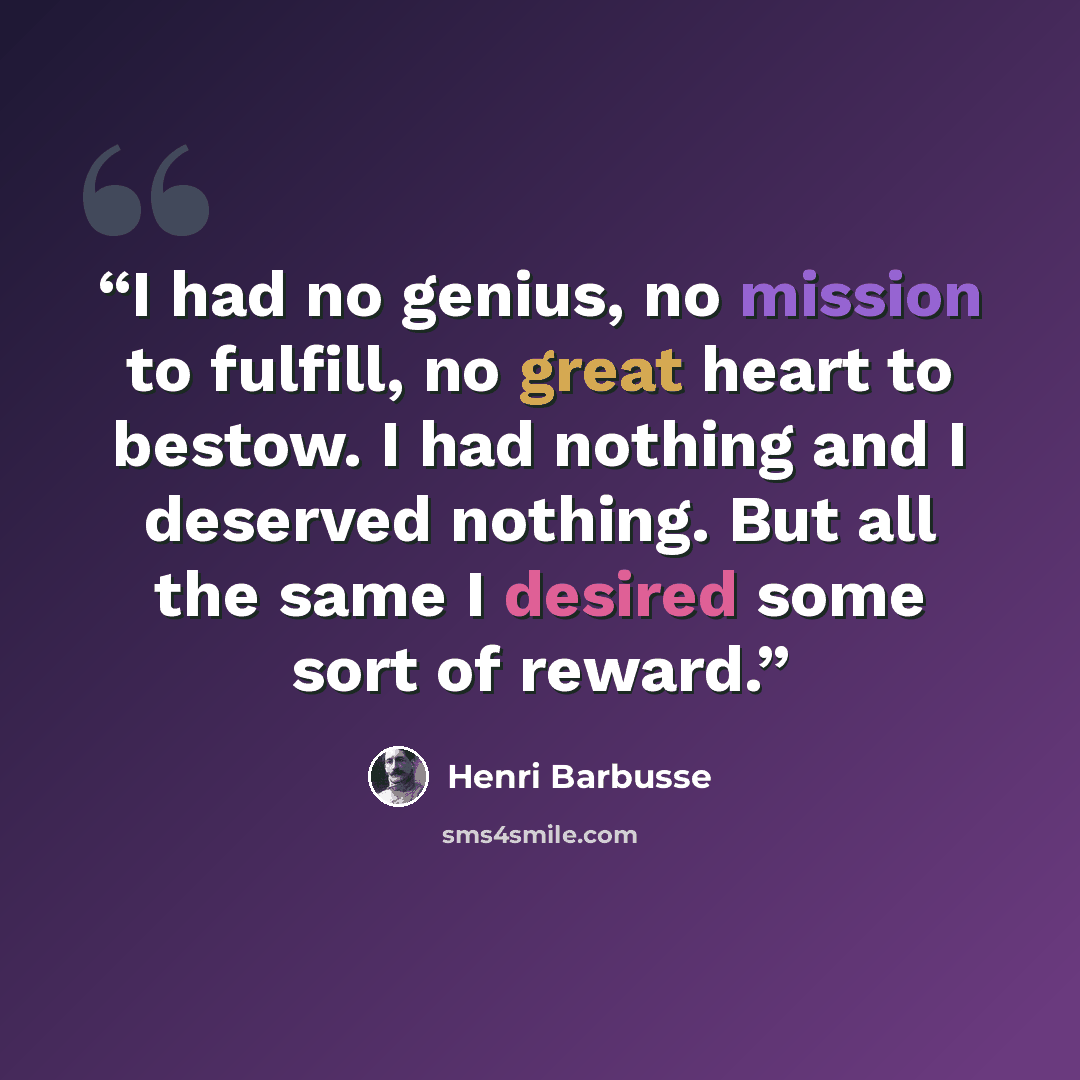 “I had no genius, no mission to fulfill, no great heart to bestow. I had nothing and I deserved nothing. But all the same I desired some sort of reward.” quote by Henri Barbusse