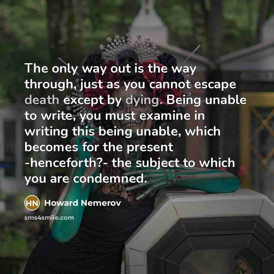 “The only way out is the way through, just as you cannot escape death except by dying. Being unable to write, you must examine in writing this being unable, which becomes for the present -henceforth?- the subject to which you are condemned.” quote by Howard Nemerov