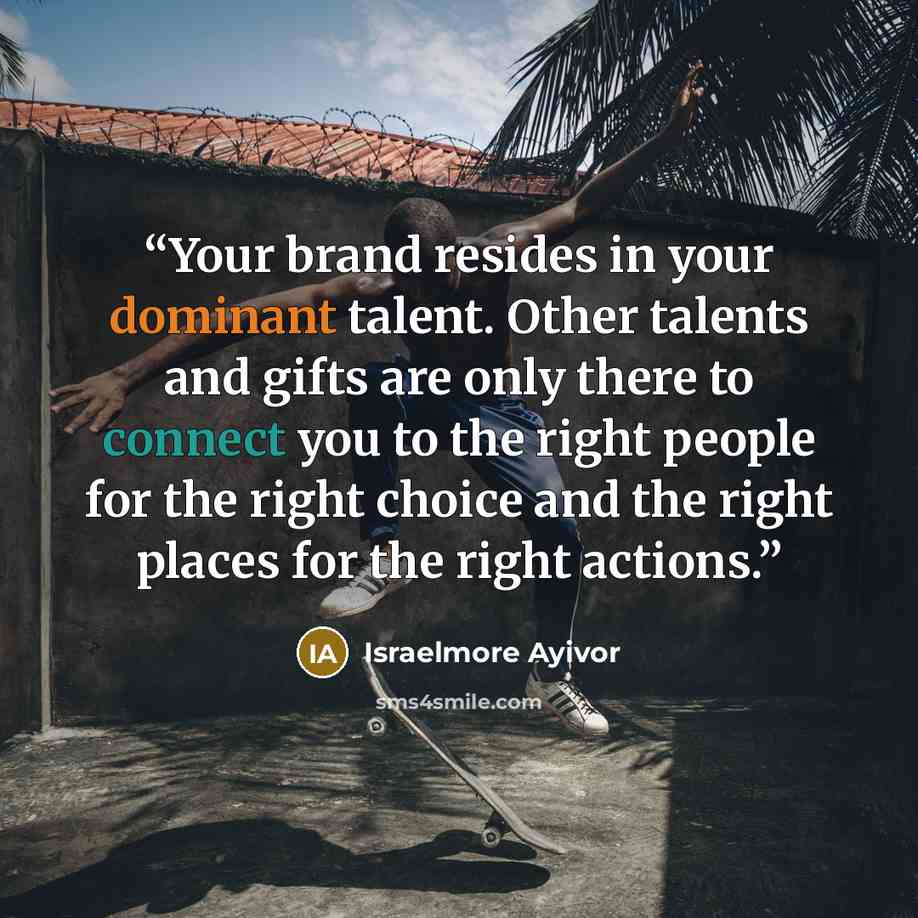 “Your brand resides in your dominant talent. Other talents and gifts are only there to connect you to the right people for the right choice and the right places for the right actions.” quote by Israelmore Ayivor