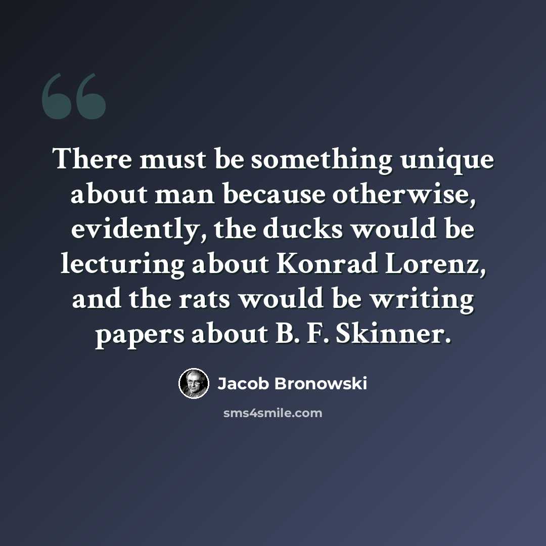 “There must be something unique about man because otherwise, evidently, the ducks would be lecturing about Konrad Lorenz, and the rats would be writing papers about B. F. Skinner.” quote by Jacob Bronowski