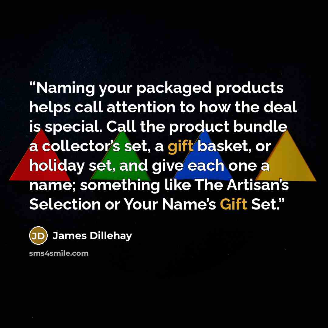 “Naming your packaged products helps call attention to how the deal is special. Call the product bundle a collector’s set, a gift basket, or holiday set, and give each one a name; something like The Artisan’s Selection or Your Name’s Gift Set.” quote by James Dillehay