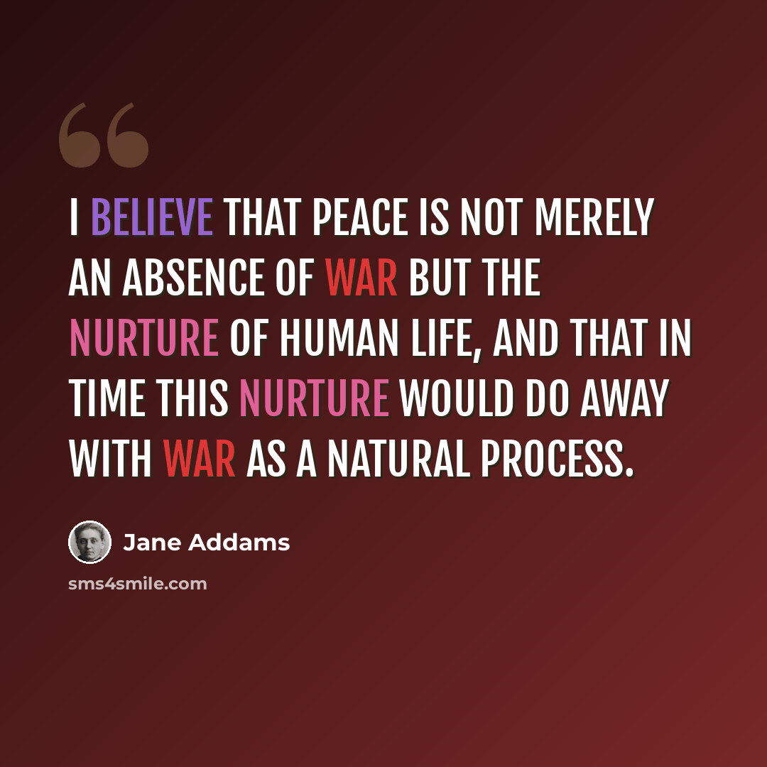 “I believe that peace is not merely an absence of war but the nurture of human life, and that in time this nurture would do away with war as a natural process.” quote by Jane Addams