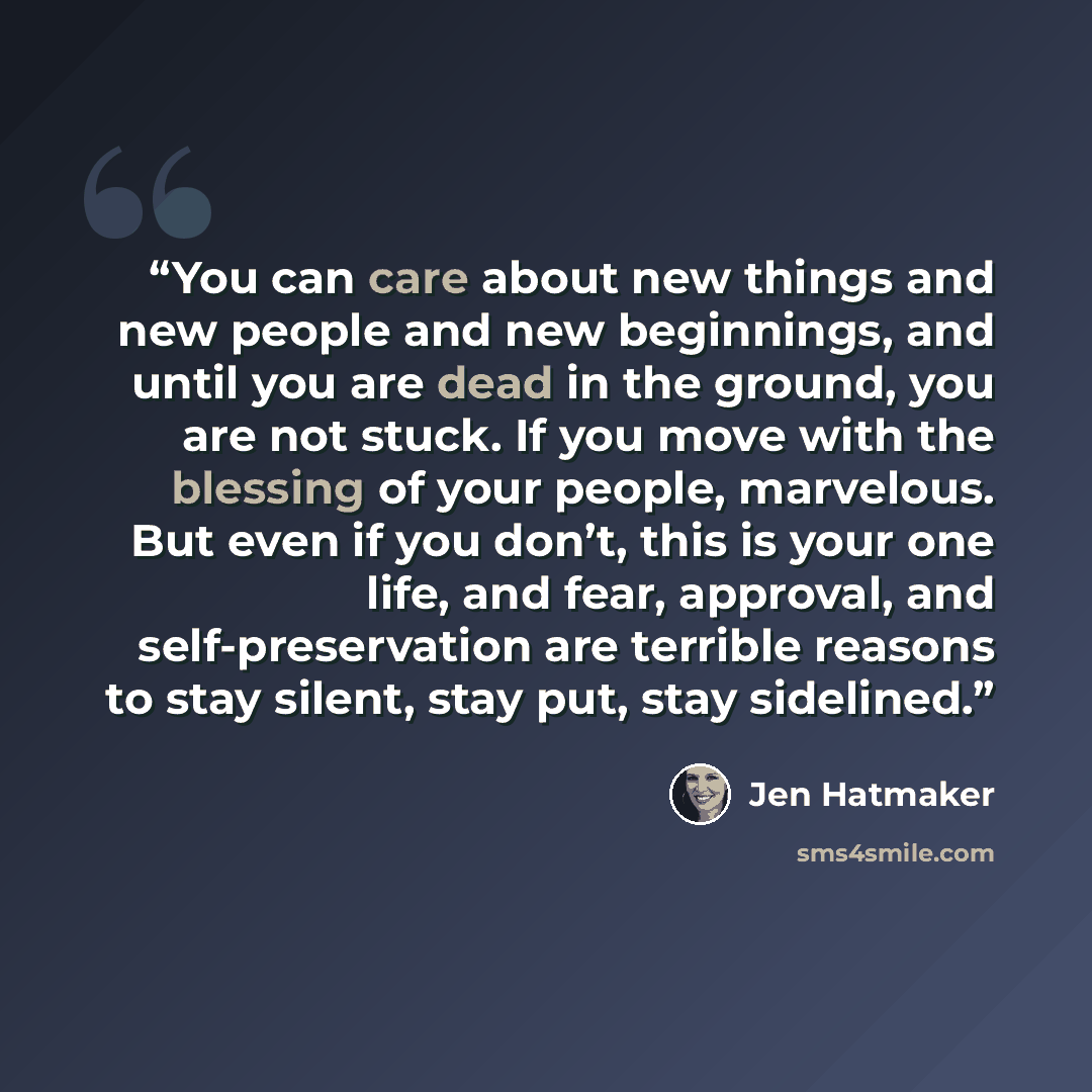“You can care about new things and new people and new beginnings, and until you are dead in the ground, you are not stuck. If you move with the blessing of your people, marvelous. But even if you don’t, this is your one life, and fear, approval, and self-preservation are terrible reasons to stay…” quote by Jen Hatmaker