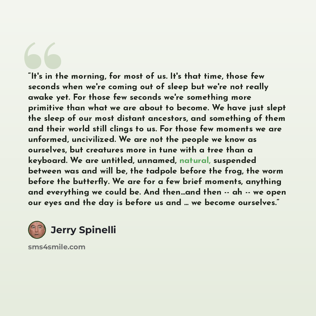 “It's in the morning, for most of us. It's that time, those few seconds when we're coming out of sleep but we're not really awake yet. For those few seconds we're something more primitive than what we are about to become. We have just slept the sleep of our most distant ancestors, and something of…” quote by Jerry Spinelli