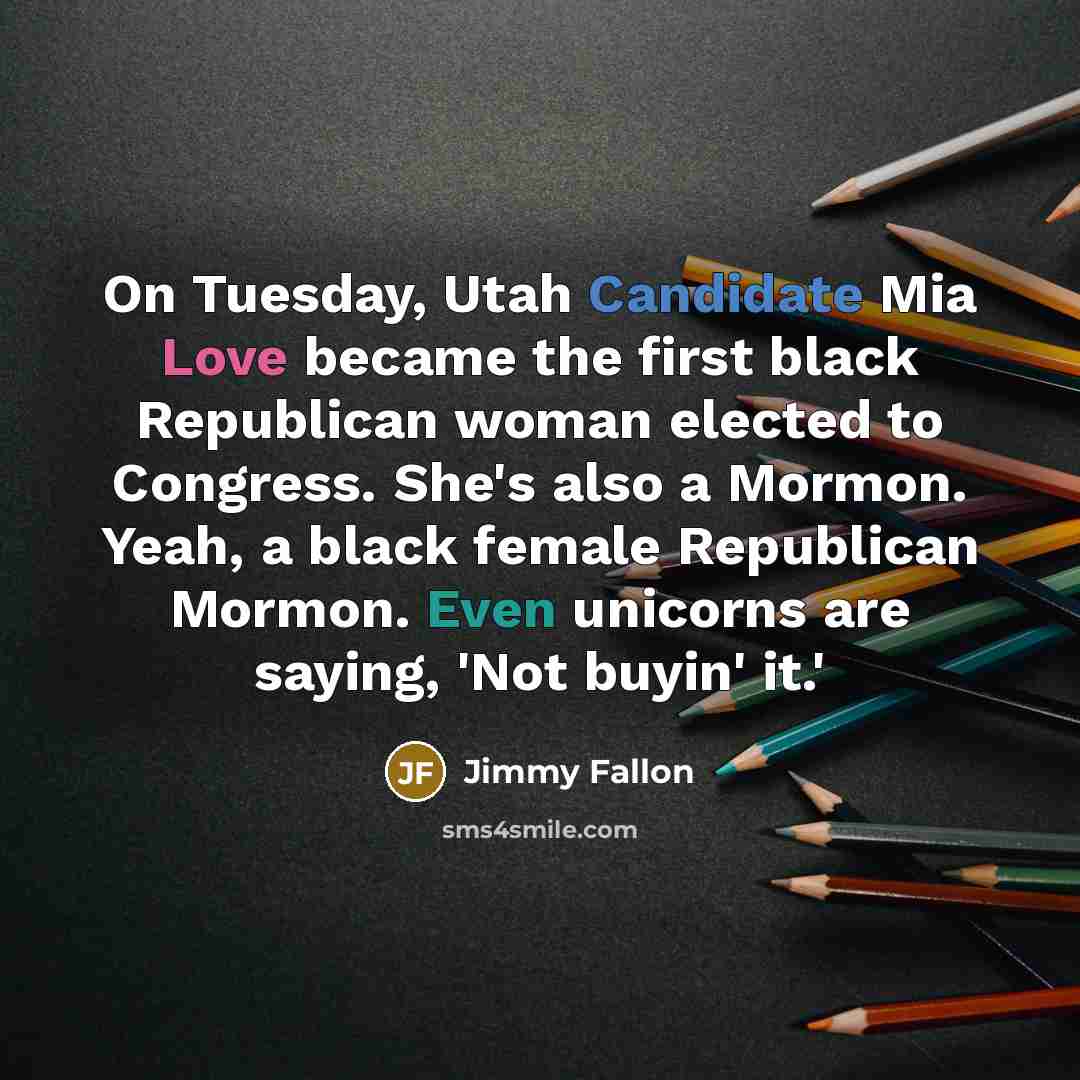 “On Tuesday, Utah Candidate Mia Love became the first black Republican woman elected to Congress. She's also a Mormon. Yeah, a black female Republican Mormon. Even unicorns are saying, 'Not buyin' it.'” quote by Jimmy Fallon