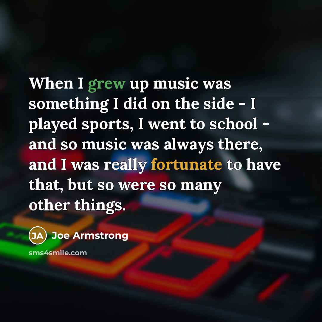 “When I grew up music was something I did on the side - I played sports, I went to school - and so music was always there, and I was really fortunate to have that, but so were so many other things.” quote by Joe Armstrong