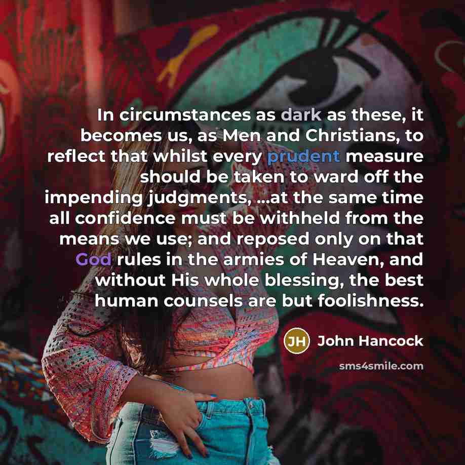 “In circumstances as dark as these, it becomes us, as Men and Christians, to reflect that whilst every prudent measure should be taken to ward off the impending judgments, ...at the same time all confidence must be withheld from the means we use; and reposed only on that God rules in the armies of…” quote by John Hancock