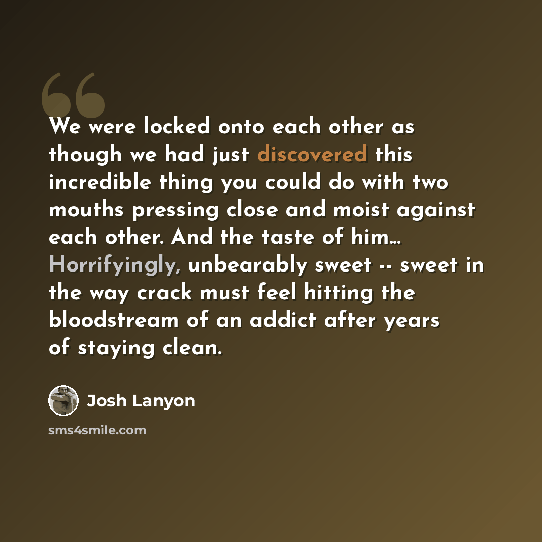 “We were locked onto each other as though we had just discovered this incredible thing you could do with two mouths pressing close and moist against each other. And the taste of him... Horrifyingly, unbearably sweet -- sweet in the way crack must feel hitting the bloodstream of an addict after…” quote by Josh Lanyon