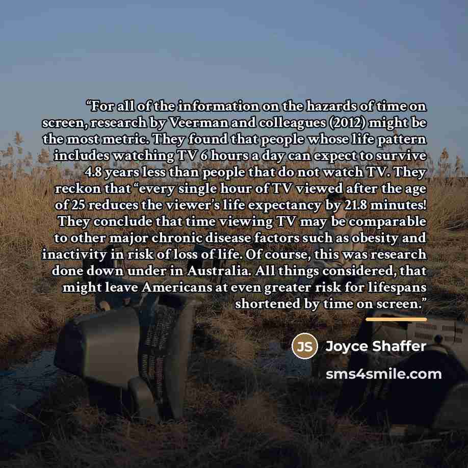 “For all of the information on the hazards of time on screen, research by Veerman and colleagues (2012) might be the most metric. They found that people whose life pattern includes watching TV 6 hours a day can expect to survive 4.8 years less than people that do not watch TV. They reckon that…” quote by Joyce Shaffer