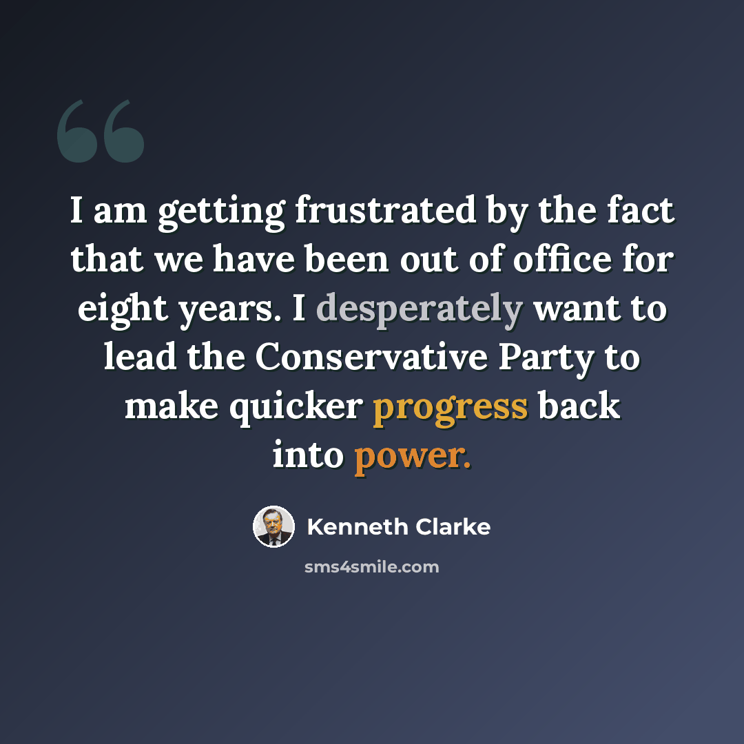 “I am getting frustrated by the fact that we have been out of office for eight years. I desperately want to lead the Conservative Party to make quicker progress back into power.” quote by Kenneth Clarke