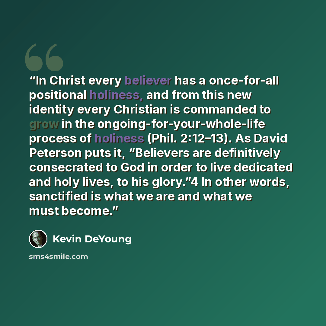 “In Christ every believer has a once-for-all positional holiness, and from this new identity every Christian is commanded to grow in the ongoing-for-your-whole-life process of holiness (Phil. 2:12–13). As David Peterson puts it, “Believers are definitively consecrated to God in order to live…” quote by Kevin DeYoung