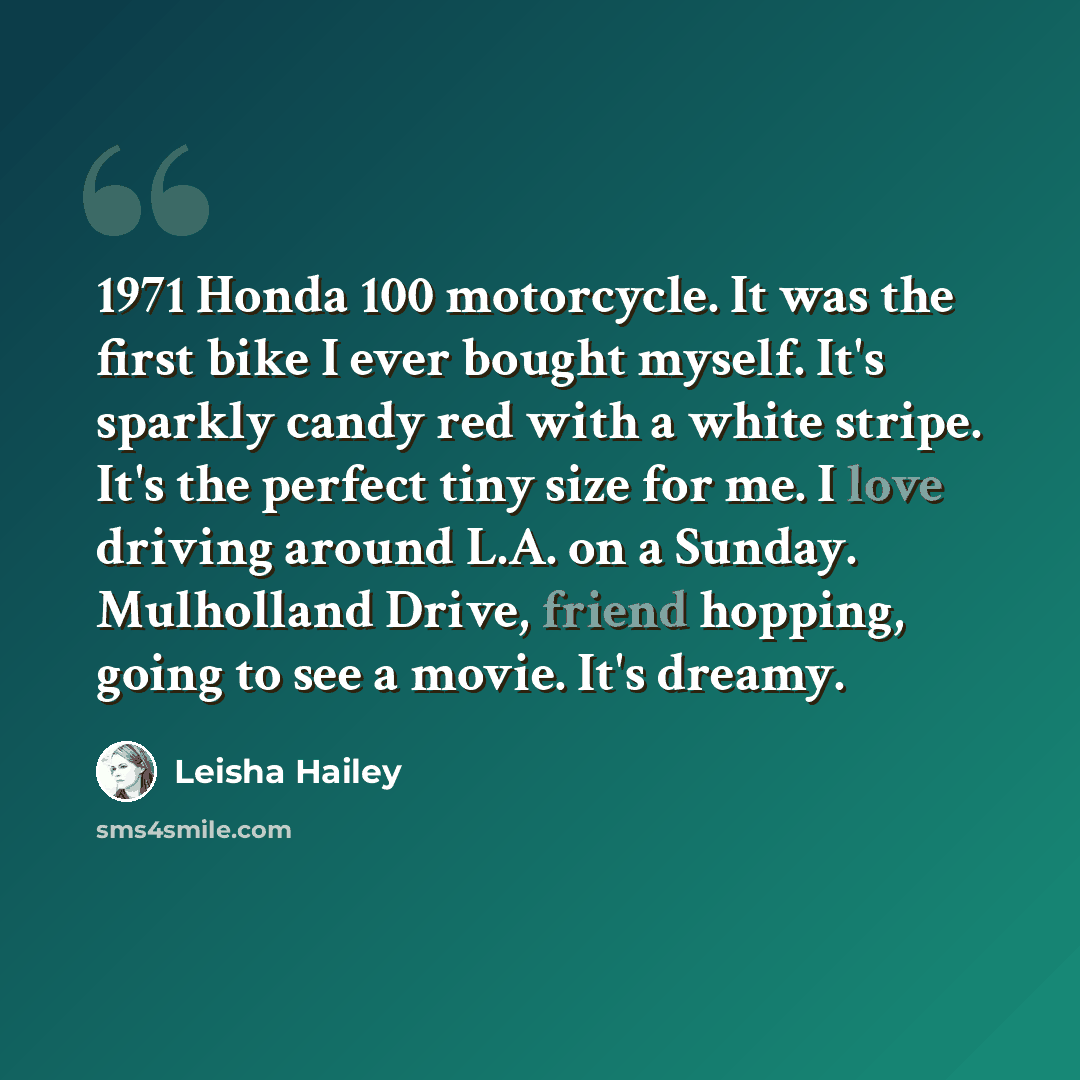 “1971 Honda 100 motorcycle. It was the first bike I ever bought myself. It's sparkly candy red with a white stripe. It's the perfect tiny size for me. I love driving around L.A. on a Sunday. Mulholland Drive, friend hopping, going to see a movie. It's dreamy.” quote by Leisha Hailey