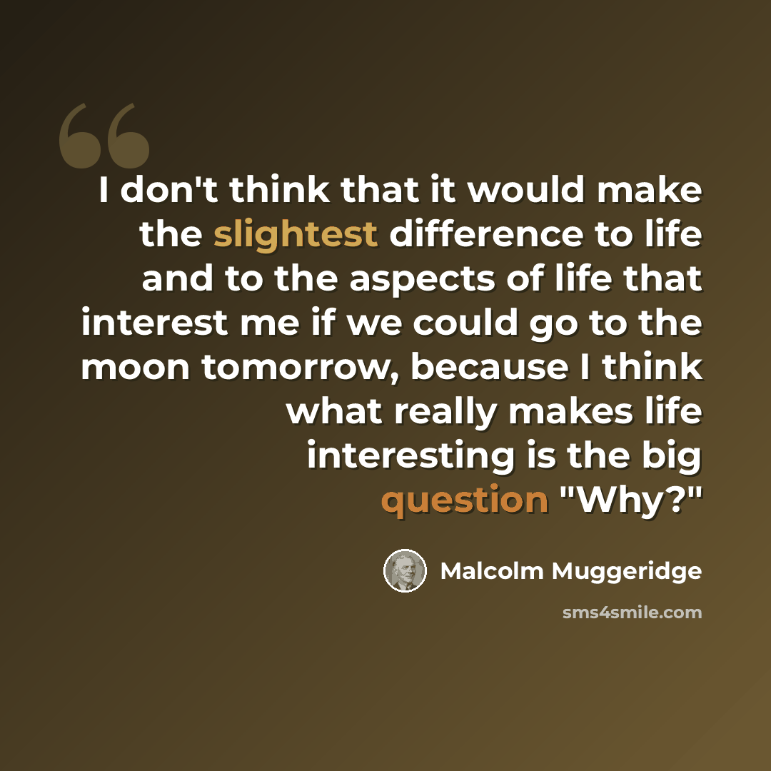 “I don't think that it would make the slightest difference to life and to the aspects of life that interest me if we could go to the moon tomorrow, because I think what really makes life interesting is the big question "Why?"” quote by Malcolm Muggeridge