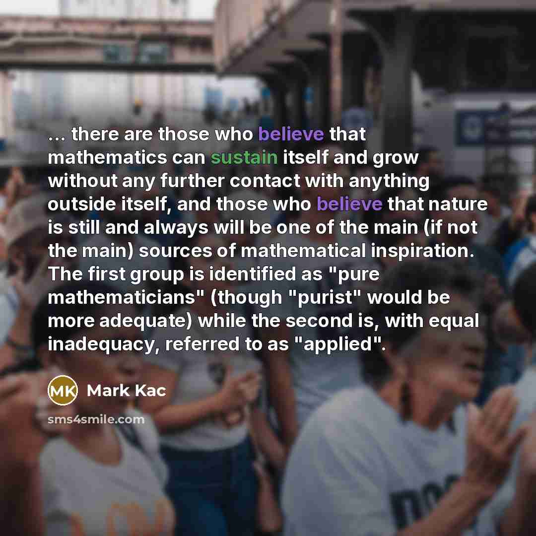 “... there are those who believe that mathematics can sustain itself and grow without any further contact with anything outside itself, and those who believe that nature is still and always will be one of the main (if not the main) sources of mathematical inspiration. The first group is identified…” quote by Mark Kac