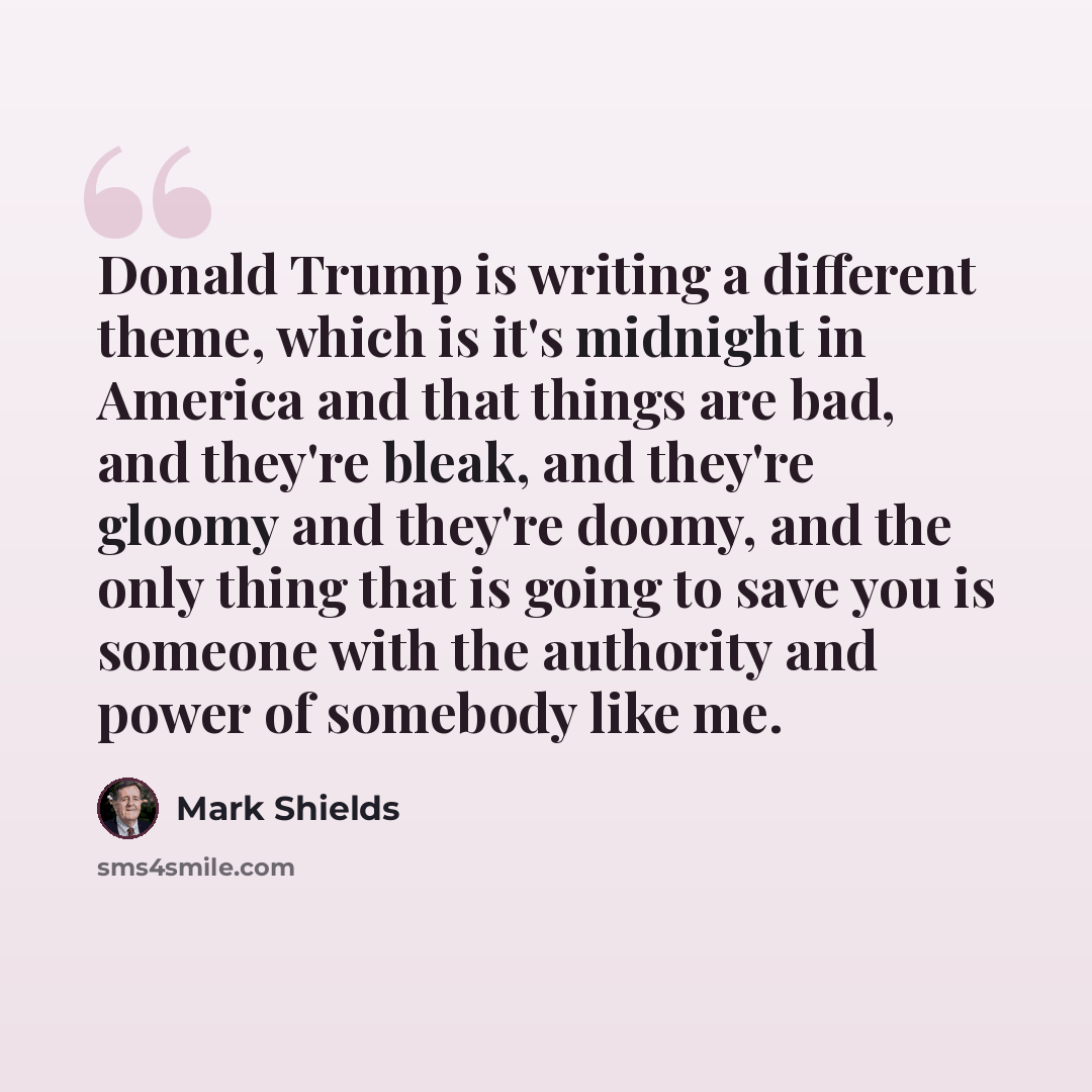 “Donald Trump is writing a different theme, which is it's midnight in America and that things are bad, and they're bleak, and they're gloomy and they're doomy, and the only thing that is going to save you is someone with the authority and power of somebody like me.” quote by Mark Shields