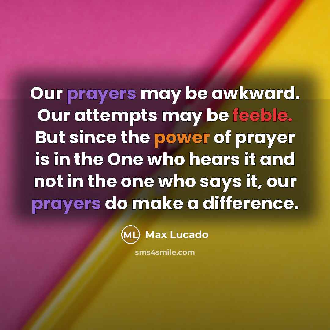 “Our prayers may be awkward. Our attempts may be feeble. But since the power of prayer is in the One who hears it and not in the one who says it, our prayers do make a difference.” quote by Max Lucado