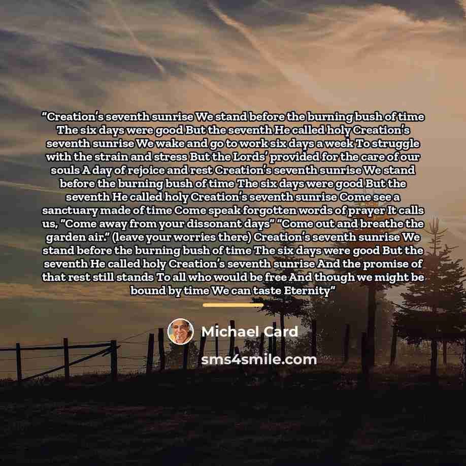 “Creation’s seventh sunrise We stand before the burning bush of time The six days were good But the seventh He called holy Creation’s seventh sunrise We wake and go to work six days a week To struggle with the strain and stress But the Lords’ provided for the care of our souls A day of rejoice and…” quote by Michael Card