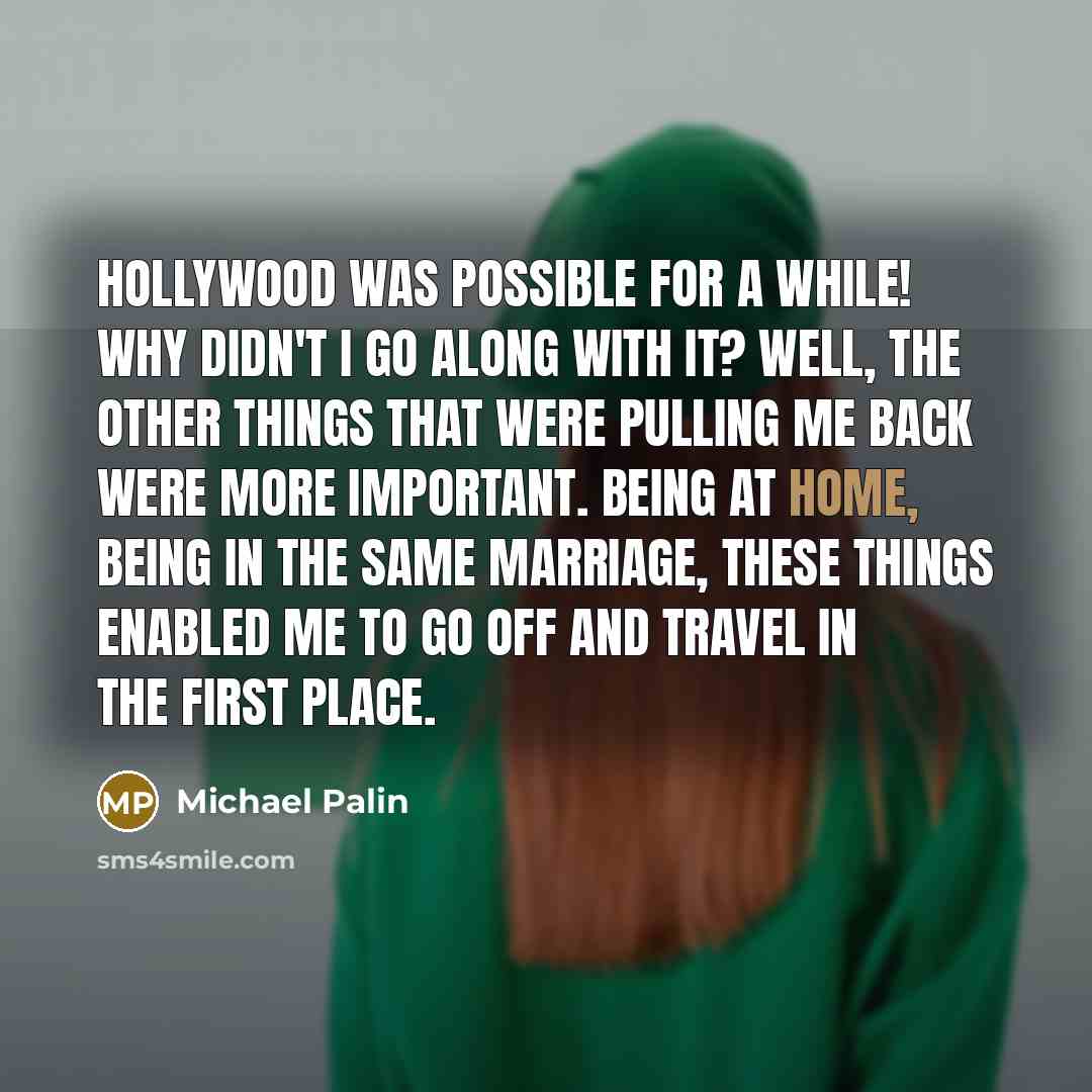 “Hollywood was possible for a while! Why didn't I go along with it? Well, the other things that were pulling me back were more important. Being at home, being in the same marriage, these things enabled me to go off and travel in the first place.” quote by Michael Palin