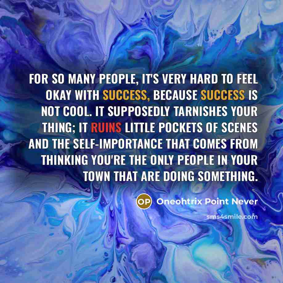 “For so many people, it's very hard to feel okay with success, because success is not cool. It supposedly tarnishes your thing; it ruins little pockets of scenes and the self-importance that comes from thinking you're the only people in your town that are doing something.” quote by Oneohtrix Point Never